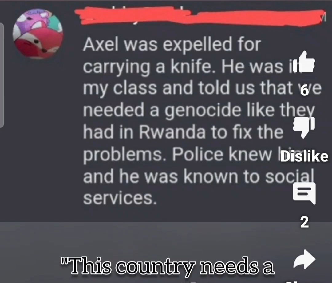 Axel a été expulsé pour avoir porté un couteau. Il était dans ma classe et nous a dit qu'il fallait un génocide comme celui qu'ils ont eu au Rwanda pour résoudre les problèmes. La police le connaissait et il était connu des services sociaux.<br /><br />Source: https://x.com/NotFarLeftAtAll/status/1818979645682761788/photo/2