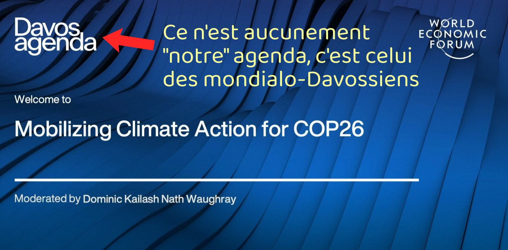 Si vous croyez que Davos s’inquiète de ce qui vous préoccupe, vous allez continuer d’être déçus par leurs salves contrôlistes et leurs limitations qu’ils tentent de nous imposer pendant qu’eux échappent à celles-ci, qu’ils ont stratégiquement concoctées pour s’enrichir sur les misères qu’ils nous assènent.<br /><br />Référence: https://www.weforum.org/meetings/the-davos-agenda-2021/sessions/mobilizing-climate-action-for-cop26/